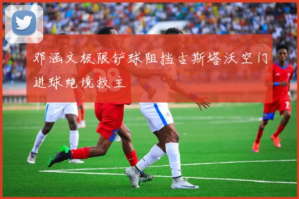 邓涵文极限铲球阻挡古斯塔沃空门进球绝境救主