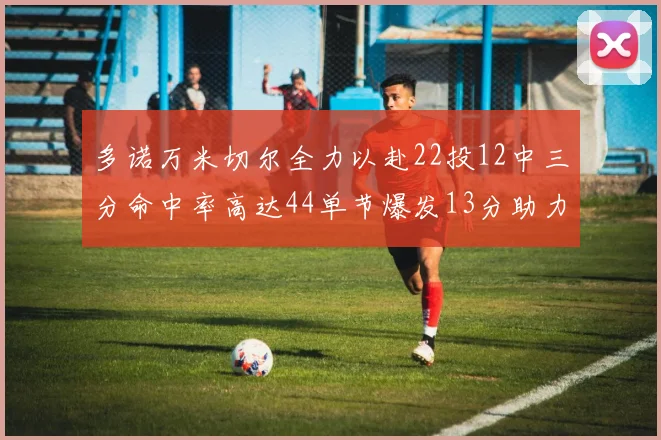 多诺万米切尔全力以赴22投12中三分命中率高达44单节爆发13分助力球队表现出色