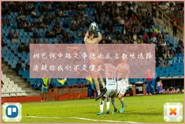 姆巴佩中路之争德尚反击教练选择质疑称我们不是傻瓜