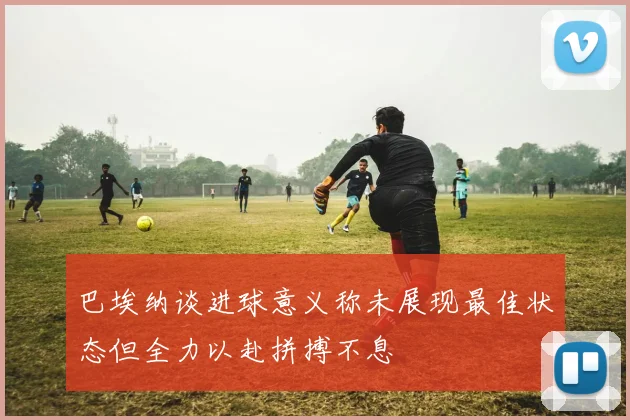 巴埃纳谈进球意义称未展现最佳状态但全力以赴拼搏不息