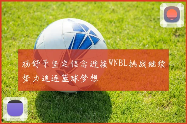 杨舒予坚定信念迎接WNBL挑战继续努力追逐篮球梦想