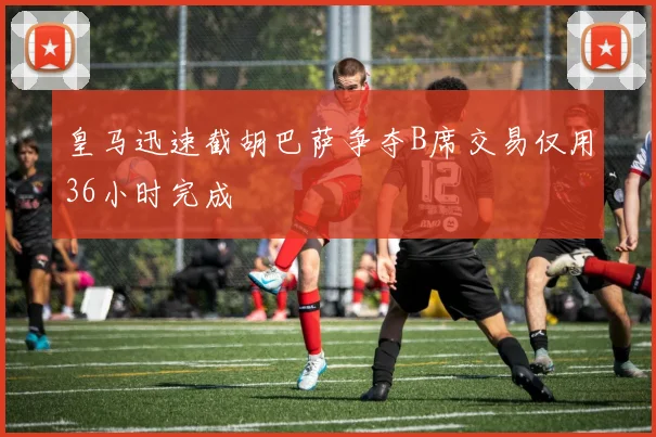 皇马迅速截胡巴萨争夺B席交易仅用36小时完成
