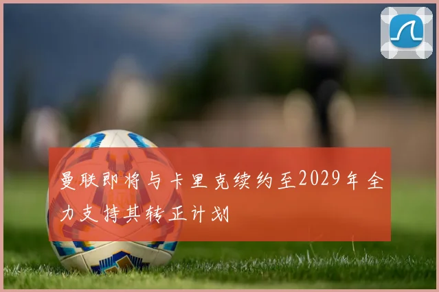 曼联即将与卡里克续约至2029年全力支持其转正计划
