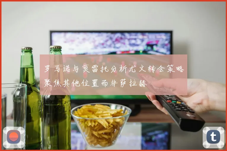 罗马诺与莫雷托分析尤文转会策略聚焦其他位置而非萨拉赫