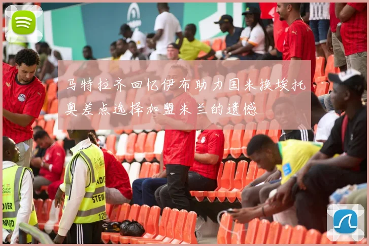 马特拉齐回忆伊布助力国米换埃托奥差点选择加盟米兰的遗憾