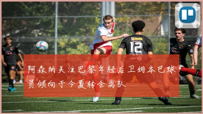 阿森纳关注巴黎年轻后卫姆本巴球员倾向于今夏转会离队