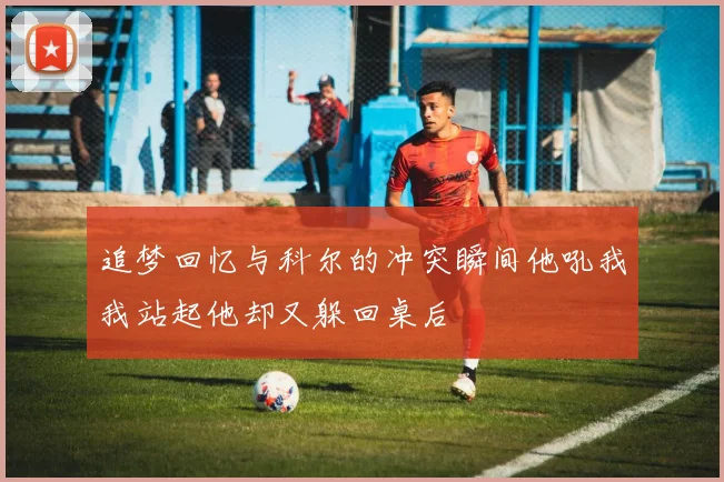 追梦回忆与科尔的冲突瞬间他吼我我站起他却又躲回桌后