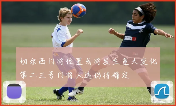 切尔西门将位置或将发生重大变化第二三号门将人选仍待确定
