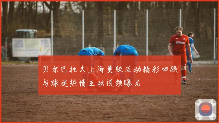 贝尔巴托夫上海曼联活动精彩回顾与球迷热情互动视频曝光