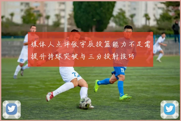 媒体人点评张宇辰投篮能力不足需提升持球突破与三分投射技巧