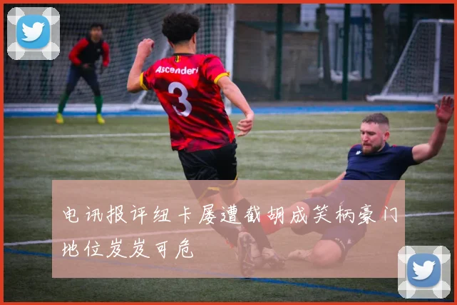 电讯报评纽卡屡遭截胡成笑柄豪门地位岌岌可危