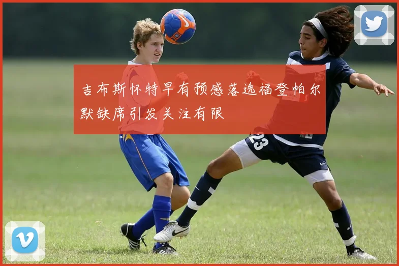 吉布斯怀特早有预感落选福登帕尔默缺席引发关注有限