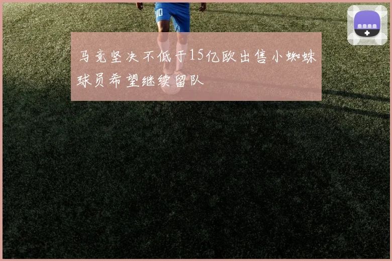 马竞坚决不低于15亿欧出售小蜘蛛球员希望继续留队