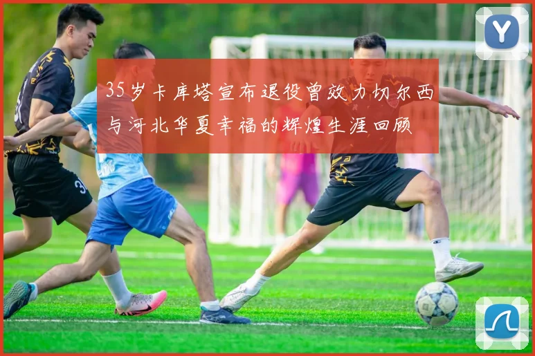35岁卡库塔宣布退役曾效力切尔西与河北华夏幸福的辉煌生涯回顾