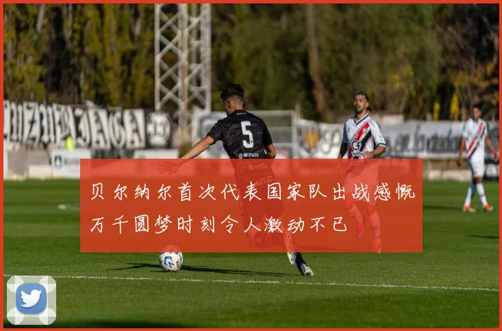 贝尔纳尔首次代表国家队出战感慨万千圆梦时刻令人激动不已